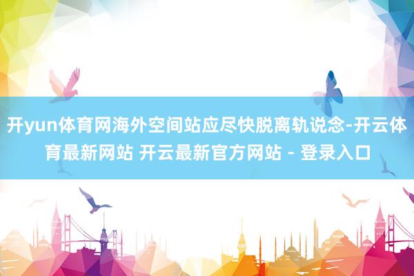 开yun体育网海外空间站应尽快脱离轨说念-开云体育最新网站 开云最新官方网站 - 登录入口