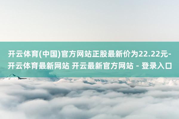 开云体育(中国)官方网站正股最新价为22.22元-开云体育最新网站 开云最新官方网站 - 登录入口
