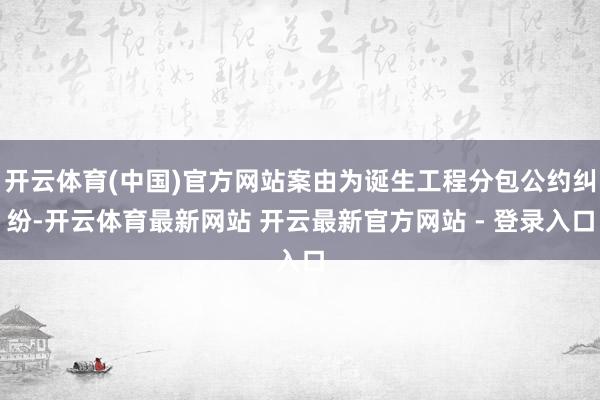 开云体育(中国)官方网站案由为诞生工程分包公约纠纷-开云体育最新网站 开云最新官方网站 - 登录入口