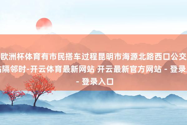 欧洲杯体育有市民搭车过程昆明市海源北路西口公交车站隔邻时-开云体育最新网站 开云最新官方网站 - 登录入口