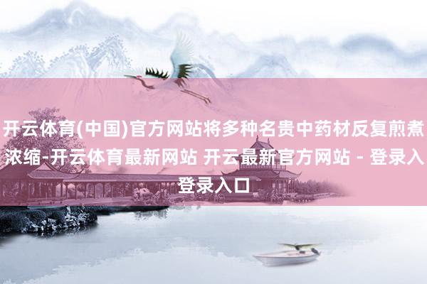 开云体育(中国)官方网站将多种名贵中药材反复煎煮、浓缩-开云体育最新网站 开云最新官方网站 - 登录入口