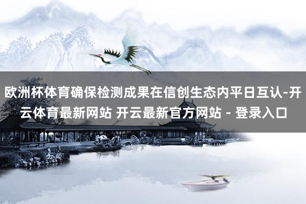 欧洲杯体育确保检测成果在信创生态内平日互认-开云体育最新网站 开云最新官方网站 - 登录入口