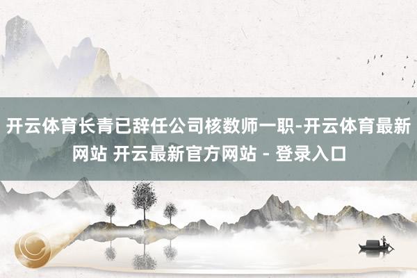 开云体育长青已辞任公司核数师一职-开云体育最新网站 开云最新官方网站 - 登录入口