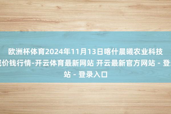 欧洲杯体育2024年11月13日喀什晨曦农业科技博览城价钱行情-开云体育最新网站 开云最新官方网站 - 登录入口