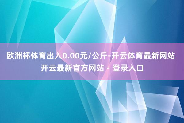 欧洲杯体育出入0.00元/公斤-开云体育最新网站 开云最新官方网站 - 登录入口