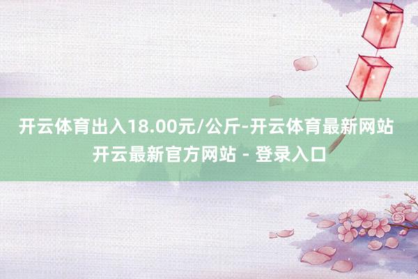 开云体育出入18.00元/公斤-开云体育最新网站 开云最新官方网站 - 登录入口