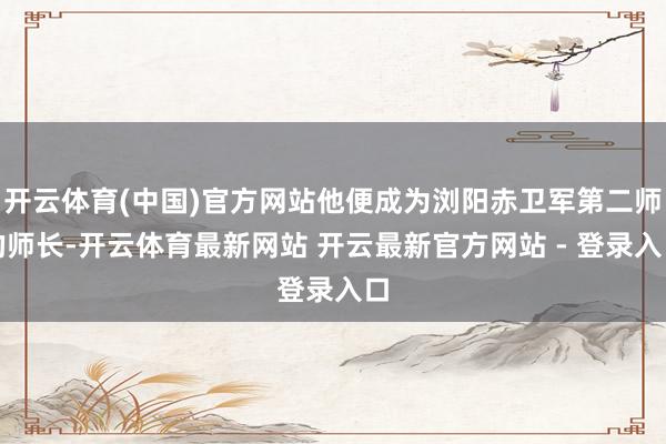 开云体育(中国)官方网站他便成为浏阳赤卫军第二师的师长-开云体育最新网站 开云最新官方网站 - 登录入口