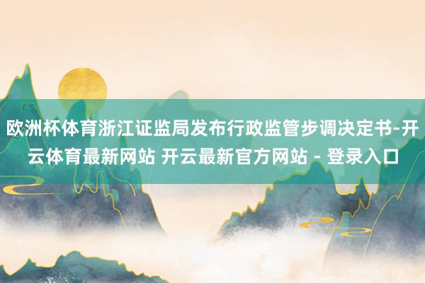 欧洲杯体育浙江证监局发布行政监管步调决定书-开云体育最新网站 开云最新官方网站 - 登录入口