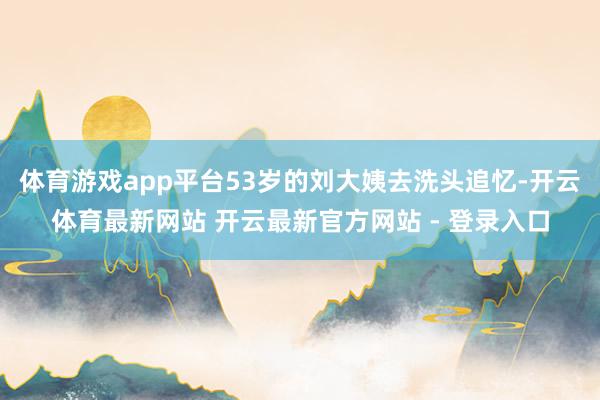 体育游戏app平台53岁的刘大姨去洗头追忆-开云体育最新网站 开云最新官方网站 - 登录入口