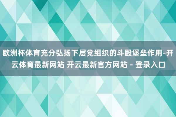 欧洲杯体育充分弘扬下层党组织的斗殴堡垒作用-开云体育最新网站 开云最新官方网站 - 登录入口