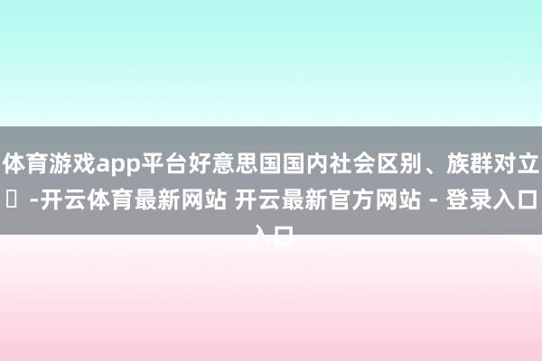 体育游戏app平台好意思国国内社会区别、族群对立‌-开云体育最新网站 开云最新官方网站 - 登录入口