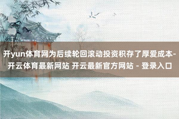 开yun体育网为后续轮回滚动投资积存了厚爱成本-开云体育最新网站 开云最新官方网站 - 登录入口