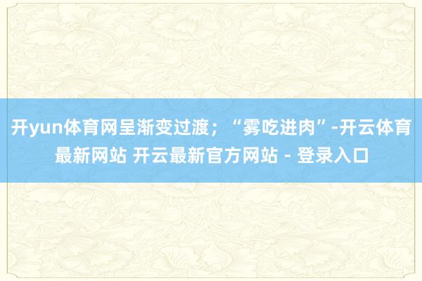 开yun体育网呈渐变过渡；“雾吃进肉”-开云体育最新网站 开云最新官方网站 - 登录入口