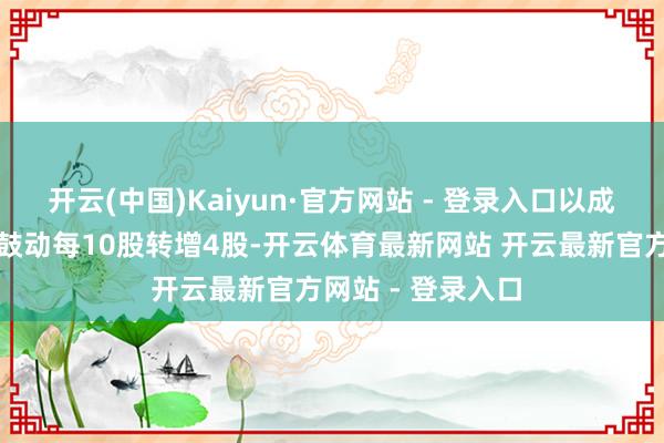 开云(中国)Kaiyun·官方网站 - 登录入口以成本公积金向整体鼓动每10股转增4股-开云体育最新网站 开云最新官方网站 - 登录入口