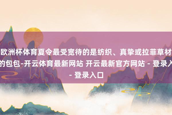 欧洲杯体育夏令最受宽待的是纺织、真挚或拉菲草材质的包包-开云体育最新网站 开云最新官方网站 - 登录入口