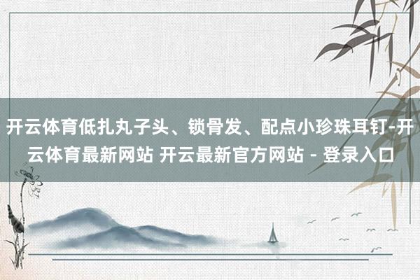 开云体育低扎丸子头、锁骨发、配点小珍珠耳钉-开云体育最新网站 开云最新官方网站 - 登录入口