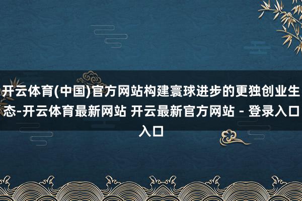开云体育(中国)官方网站构建寰球进步的更独创业生态-开云体育最新网站 开云最新官方网站 - 登录入口
